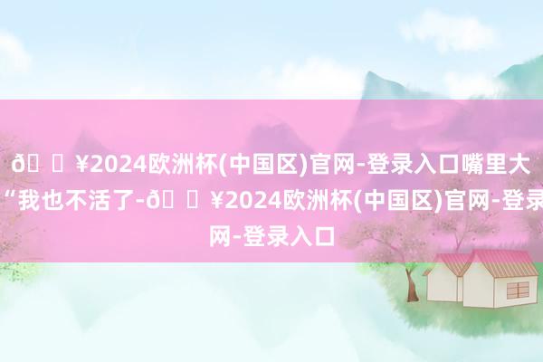 🔥2024欧洲杯(中国区)官网-登录入口嘴里大叫：“我也不活了-🔥2024欧洲杯(中国区)官网-登录入口