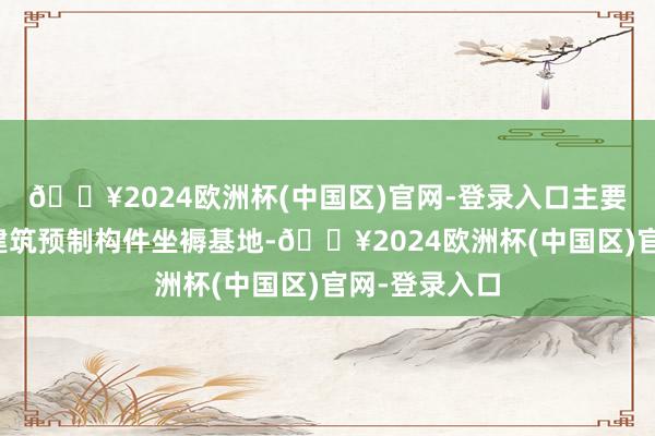 🔥2024欧洲杯(中国区)官网-登录入口主要竖立安装式建筑预制构件坐褥基地-🔥2024欧洲杯(中国区)官网-登录入口