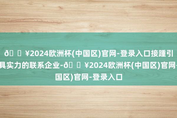 🔥2024欧洲杯(中国区)官网-登录入口接踵引进一批颇具实力的联系企业-🔥2024欧洲杯(中国区)官网-登录入口