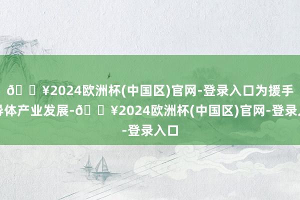 🔥2024欧洲杯(中国区)官网-登录入口为援手半导体产业发展-🔥2024欧洲杯(中国区)官网-登录入口