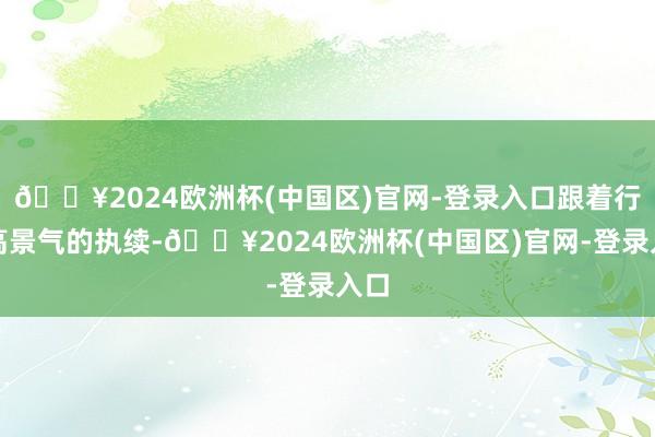 🔥2024欧洲杯(中国区)官网-登录入口跟着行业高景气的执续-🔥2024欧洲杯(中国区)官网-登录入口