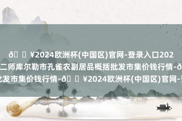 🔥2024欧洲杯(中国区)官网-登录入口2024年12月5日新疆兵团农二师库尔勒市孔雀农副居品概括批发市集价钱行情-🔥2024欧洲杯(中国区)官网-登录入口