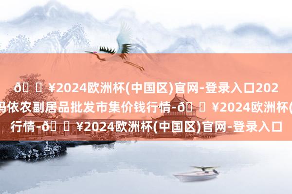 🔥2024欧洲杯(中国区)官网-登录入口2024年12月5日新疆克拉玛依农副居品批发市集价钱行情-🔥2024欧洲杯(中国区)官网-登录入口