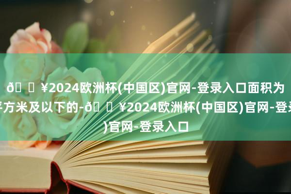 🔥2024欧洲杯(中国区)官网-登录入口面积为140平方米及以下的-🔥2024欧洲杯(中国区)官网-登录入口