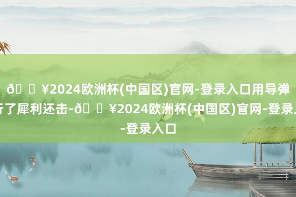 🔥2024欧洲杯(中国区)官网-登录入口用导弹进行了犀利还击-🔥2024欧洲杯(中国区)官网-登录入口