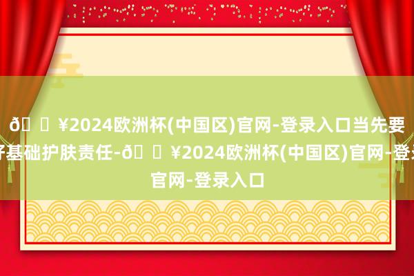 🔥2024欧洲杯(中国区)官网-登录入口当先要作念好基础护肤责任-🔥2024欧洲杯(中国区)官网-登录入口