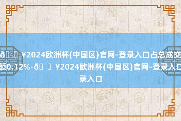 🔥2024欧洲杯(中国区)官网-登录入口占总成交额0.12%-🔥2024欧洲杯(中国区)官网-登录入口