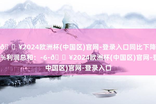 🔥2024欧洲杯(中国区)官网-登录入口同比下降120.83%利润总和：-6-🔥2024欧洲杯(中国区)官网-登录入口